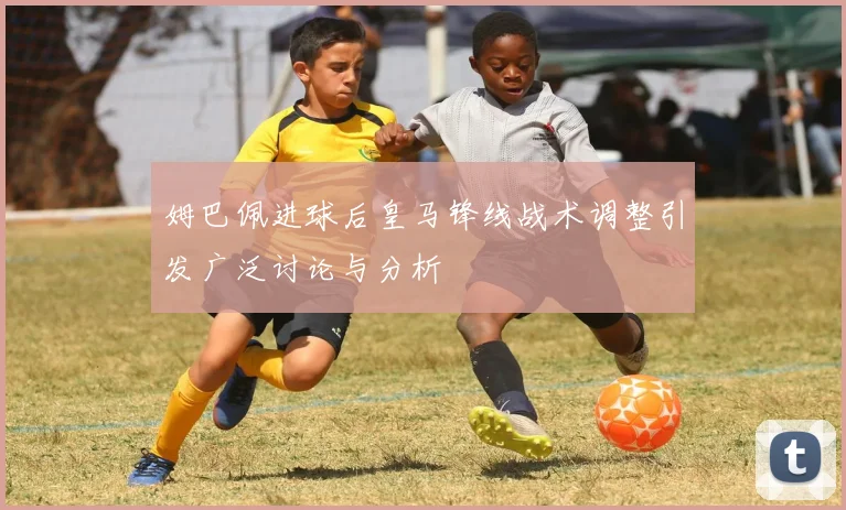 姆巴佩进球后皇马锋线战术调整引发广泛讨论与分析