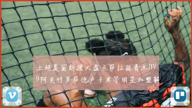 土超夏窗新援大盘点萨拉赫青木DV9阿克特罗萨德卢卡库等明星加盟解析