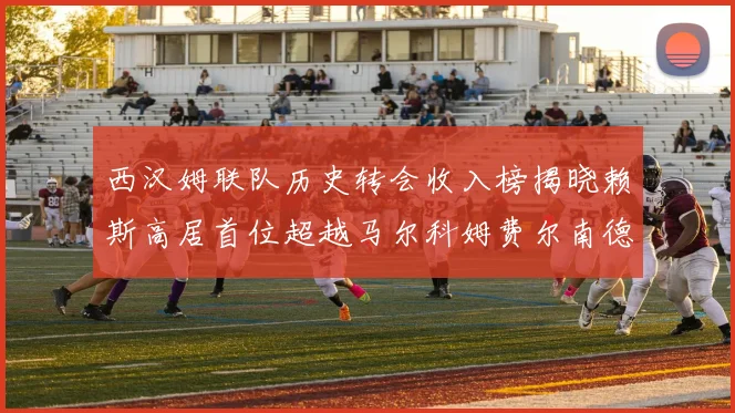 西汉姆联队历史转会收入榜揭晓赖斯高居首位超越马尔科姆费尔南德斯