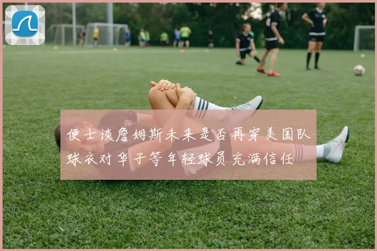 便士谈詹姆斯未来是否再穿美国队球衣对华子等年轻球员充满信任